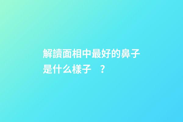 解讀面相中最好的鼻子是什么樣子？